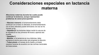 Consideraciones especiales en lactancia
materna
Afecciones maternas durante las cuales puede
continuar la lactancia, aunque representan
problemas de salud preocupantes:
• Absceso mamario: el amamantamiento debe
continuar con el lado no afectado; el amamantamiento
con el seno afectado puede reiniciarse una vez se ha
iniciado el tto.
• Hepatitis B: los lactantes deben recibir la vacuna de
la hepatitis B en las primeras 48 horas o apenas sea
posible
• Hepatitis C.
• Mastitis: si la lactancia es muy dolorosa, debe
extraerse la leche para evitar que progrese la afección.
• Tuberculosis: el manejo de la madre y el bebé
requiere hacerse de acuerdo con las normas nacionales
de tuberculosis.
 
