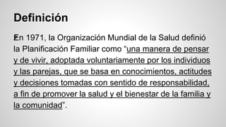 Definición
žEn 1971, la Organización Mundial de la Salud definió
la Planificación Familiar como “una manera de pensar
y de vivir, adoptada voluntariamente por los individuos
y las parejas, que se basa en conocimientos, actitudes
y decisiones tomadas con sentido de responsabilidad,
a fin de promover la salud y el bienestar de la familia y
la comunidad”.
 