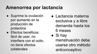 Amenorrea por lactancia
● Suprime la ovulación
por aumento en la
producción de
prolactina
● Efectos benéficos:
fácil de usar, no
interfiere con el coito,
no tiene efectos
colaterales
● Lactancia materna
exclusiva y a libre
demanda hasta los
6 meses
● Si hay
menstruación debe
usarse otro método
anticonceptivo
 