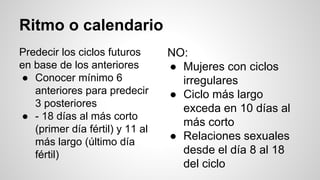 Ritmo o calendario
Predecir los ciclos futuros
en base de los anteriores
● Conocer mínimo 6
anteriores para predecir
3 posteriores
● - 18 días al más corto
(primer día fértil) y 11 al
más largo (último día
fértil)
NO:
● Mujeres con ciclos
irregulares
● Ciclo más largo
exceda en 10 días al
más corto
● Relaciones sexuales
desde el día 8 al 18
del ciclo
 
