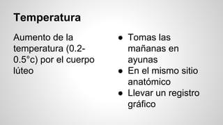 Temperatura
Aumento de la
temperatura (0.2-
0.5°c) por el cuerpo
lúteo
● Tomas las
mañanas en
ayunas
● En el mismo sitio
anatómico
● Llevar un registro
gráfico
 
