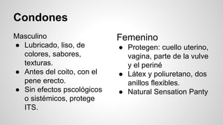 Condones
Masculino
● Lubricado, liso, de
colores, sabores,
texturas.
● Antes del coito, con el
pene erecto.
● Sin efectos pscológicos
o sistémicos, protege
ITS.
Femenino
● Protegen: cuello uterino,
vagina, parte de la vulve
y el periné
● Látex y poliuretano, dos
anillos flexibles.
● Natural Sensation Panty
 