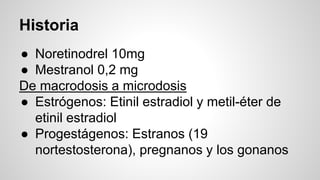 Historia
● Noretinodrel 10mg
● Mestranol 0,2 mg
De macrodosis a microdosis
● Estrógenos: Etinil estradiol y metil-éter de
etinil estradiol
● Progestágenos: Estranos (19
nortestosterona), pregnanos y los gonanos
 