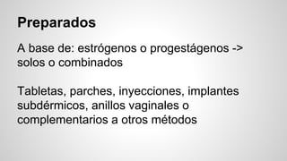Preparados
A base de: estrógenos o progestágenos ->
solos o combinados
Tabletas, parches, inyecciones, implantes
subdérmicos, anillos vaginales o
complementarios a otros métodos
 