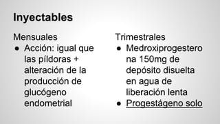 Inyectables
Mensuales
● Acción: igual que
las píldoras +
alteración de la
producción de
glucógeno
endometrial
Trimestrales
● Medroxiprogestero
na 150mg de
depósito disuelta
en agua de
liberación lenta
● Progestágeno solo
 