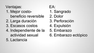 Ventajas:
1. Mejor costo-
beneficio reversible
2. Larga duración
3. Escasos costos
4. Independiente de la
actividad sexual
5. Lactancia
EA:
1. Sangrado
2. Dolor
3. Perforación
4. Expulsión
5. Embarazo
6. Embarazo ectópico
 
