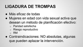 LIGADURA DE TROMPAS
● Más eficaz de todas
● Mujeres en edad con vida sexual activa que
desean un método de planificación efectivo:
o Paridad satisfecha
o Riesgo reproductivo
o RM
● Contraindicaciones: NO absolutas, algunas
que pueden aplazar la intervención.
 