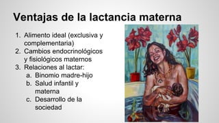Ventajas de la lactancia materna
1. Alimento ideal (exclusiva y
complementaria)
2. Cambios endocrinológicos
y fisiológicos maternos
3. Relaciones al lactar:
a. Binomio madre-hijo
b. Salud infantil y
materna
c. Desarrollo de la
sociedad
 