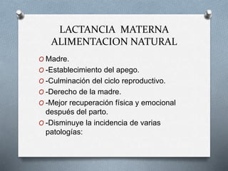 LACTANCIA MATERNA
ALIMENTACION NATURAL
O Madre.
O -Establecimiento del apego.
O -Culminación del ciclo reproductivo.
O -Derecho de la madre.
O -Mejor recuperación física y emocional
después del parto.
O -Disminuye la incidencia de varias
patologías:
 