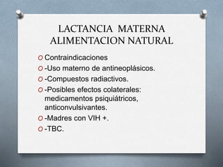 LACTANCIA MATERNA
ALIMENTACION NATURAL
O Contraindicaciones
O -Uso materno de antineoplásicos.
O -Compuestos radiactivos.
O -Posibles efectos colaterales:
medicamentos psiquiátricos,
anticonvulsivantes.
O -Madres con VIH +.
O -TBC.
 