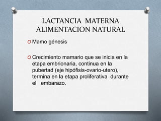 LACTANCIA MATERNA
ALIMENTACION NATURAL
O Mamo génesis
O Crecimiento mamario que se inicia en la
etapa embrionaria, continua en la
pubertad (eje hipófisis-ovario-utero),
termina en la etapa proliferativa durante
el embarazo.
 