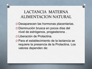 LACTANCIA MATERNA
ALIMENTACION NATURAL
O Desaparecen las hormonas placentarias.
O Disminución brusca en pocos días del
nivel de estrógenos, progesterona .
O Liberación de Prolactina.
O Para el establecimiento de la lactancia se
requiere la presencia de la Prolactina. Los
valores dependen de:
 