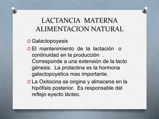 LACTANCIA MATERNA
ALIMENTACION NATURAL
O Galactopoyesis
O El mantenimiento de la lactación o
continuidad en la producción .
Corresponde a una extensión de la lacto
génesis. La prolactina es la hormona
galactopoyetica mas importante.
O La Oxitocina se origina y almacena en la
hipófisis posterior. Es responsable del
reflejo eyecto lácteo.
 