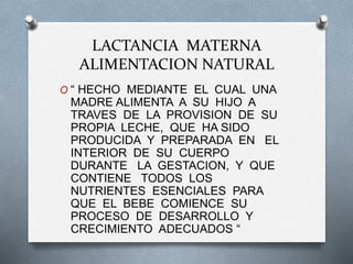 LACTANCIA MATERNA
ALIMENTACION NATURAL
O “ HECHO MEDIANTE EL CUAL UNA
MADRE ALIMENTA A SU HIJO A
TRAVES DE LA PROVISION DE SU
PROPIA LECHE, QUE HA SIDO
PRODUCIDA Y PREPARADA EN EL
INTERIOR DE SU CUERPO
DURANTE LA GESTACION, Y QUE
CONTIENE TODOS LOS
NUTRIENTES ESENCIALES PARA
QUE EL BEBE COMIENCE SU
PROCESO DE DESARROLLO Y
CRECIMIENTO ADECUADOS “
 