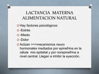 LACTANCIA MATERNA
ALIMENTACION NATURAL
O Hay factores psicológicos:
O -Estrés
O -Miedo
O -Dolor
O Actúan >>>mecanismos neuro
hormonales mediados por epinefrina en la
célula mio epitelial y por norepinefrina a
nivel central. Llegan a inhibir la eyección.
 