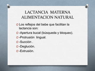 LACTANCIA MATERNA
ALIMENTACION NATURAL
O Los reflejos del bebe que facilitan la
lactancia son:
O -Apertura bucal (búsqueda y bloqueo).
O -Protrusión lingual.
O -Succión .
O -Deglución.
O -Extrusión.
 