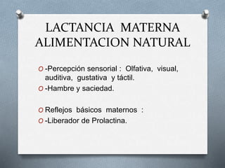 LACTANCIA MATERNA
ALIMENTACION NATURAL
O -Percepción sensorial : Olfativa, visual,
auditiva, gustativa y táctil.
O -Hambre y saciedad.
O Reflejos básicos maternos :
O -Liberador de Prolactina.
 