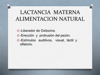LACTANCIA MATERNA
ALIMENTACION NATURAL
O -Liberador de Oxitocina.
O -Erección y protrusión del pezón.
O -Estímulos auditivos, visual, táctil y
olfatorio.
 