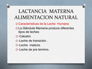 LACTANCIA MATERNA
ALIMENTACION NATURAL
O Características de la Leche Humana
O La Glándula Mamaria produce diferentes
tipos de leches:
O -Calostro
O -Leche de transición .
O -Leche madura.
O -Leche de pre termino.
 