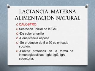 LACTANCIA MATERNA
ALIMENTACION NATURAL
O CALOSTRO
O Secreción inicial de la GM.
O -De color amarillo
O -Consistencia espesa.
O -Se producen de 5 a 20 cc en cada
succión.
O -Provee proteínas en la forma de
inmunoglobulinas : IgM, IgG, IgA
secretoria,
 