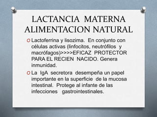 LACTANCIA MATERNA
ALIMENTACION NATURAL
O Lactoferrina y lisozima. En conjunto con
células activas (linfocitos, neutrófilos y
macrófagos)>>>>EFICAZ PROTECTOR
PARA EL RECIEN NACIDO. Genera
inmunidad.
O La IgA secretora desempeña un papel
importante en la superficie de la mucosa
intestinal. Protege al infante de las
infecciones gastrointestinales.
 