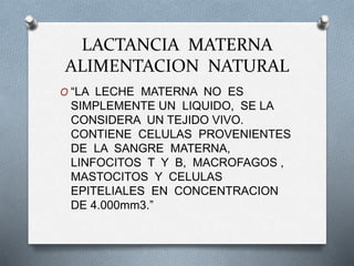 LACTANCIA MATERNA
ALIMENTACION NATURAL
O “LA LECHE MATERNA NO ES
SIMPLEMENTE UN LIQUIDO, SE LA
CONSIDERA UN TEJIDO VIVO.
CONTIENE CELULAS PROVENIENTES
DE LA SANGRE MATERNA,
LINFOCITOS T Y B, MACROFAGOS ,
MASTOCITOS Y CELULAS
EPITELIALES EN CONCENTRACION
DE 4.000mm3.”
 
