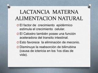 LACTANCIA MATERNA
ALIMENTACION NATURAL
O El factor de crecimiento epidérmico
estimula el crecimiento celular.
O El Calostro también posee una función
aceleradora del transito intestinal.
O Esto favorece la eliminación de meconio.
O Disminuye la reabsorción de bilirrubina
(causa de ictericia en los 1os días de
vida).
 