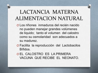 LACTANCIA MATERNA
ALIMENTACION NATURAL
O Los riñones inmaduros del recién nacido
no pueden manejar grandes volúmenes
de liquido; tanto el volumen del calostro
como su osmolaridad son adecuados a
su madurez.
O Facilita la reproducción del Lactobacilos
Bífidos.
O EL CALOSTRO ES LA PRIMERA
VACUNA QUE RECIBE EL NEONATO.
 