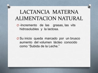 LACTANCIA MATERNA
ALIMENTACION NATURAL
O -Incremento de las grasas, las vits
hidrosolubles y la lactosa.
O Su inicio queda marcado por un brusco
aumento del volumen lácteo conocido
como “Subida de la Leche.”
 