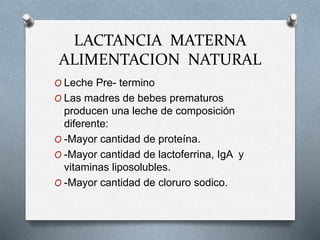 LACTANCIA MATERNA
ALIMENTACION NATURAL
O Leche Pre- termino
O Las madres de bebes prematuros
producen una leche de composición
diferente:
O -Mayor cantidad de proteína.
O -Mayor cantidad de lactoferrina, IgA y
vitaminas liposolubles.
O -Mayor cantidad de cloruro sodico.
 