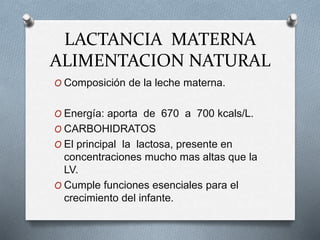 LACTANCIA MATERNA
ALIMENTACION NATURAL
O Composición de la leche materna.
O Energía: aporta de 670 a 700 kcals/L.
O CARBOHIDRATOS
O El principal la lactosa, presente en
concentraciones mucho mas altas que la
LV.
O Cumple funciones esenciales para el
crecimiento del infante.
 