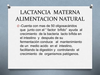 LACTANCIA MATERNA
ALIMENTACION NATURAL
O -Cuenta con mas de 50 oligosacáridos
que junto con el “ factor bífido” ayuda al
crecimiento de la bacteria lacto bífida en
el intestino y después de su
fermentación conduce al mantenimiento
de un medio acido en el intestino,
facilitando la digestión y controlando el
crecimiento de organismos patógenos.
 
