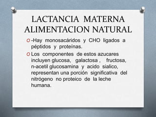 LACTANCIA MATERNA
ALIMENTACION NATURAL
O -Hay monosacáridos y CHO ligados a
péptidos y proteínas.
O Los componentes de estos azucares
incluyen glucosa, galactosa , fructosa,
n-acetil glucosamina y acido sialico,
representan una porción significativa del
nitrógeno no proteico de la leche
humana.
 