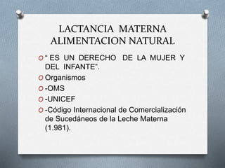 LACTANCIA MATERNA
ALIMENTACION NATURAL
O “ ES UN DERECHO DE LA MUJER Y
DEL INFANTE”.
O Organismos
O -OMS
O -UNICEF
O -Código Internacional de Comercialización
de Sucedáneos de la Leche Materna
(1.981).
 