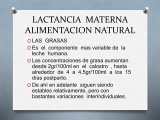 LACTANCIA MATERNA
ALIMENTACION NATURAL
O LAS GRASAS
O Es el componente mas variable de la
leche humana.
O Las concentraciones de grasa aumentan
desde 2gr/100ml en el calostro , hasta
alrededor de 4 a 4.5gr/100ml a los 15
días postparto.
O De ahí en adelante siguen siendo
estables relativamente, pero con
bastantes variaciones interindividuales.
 
