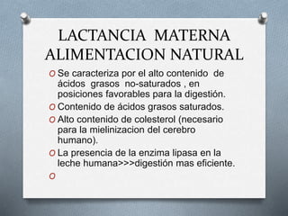 LACTANCIA MATERNA
ALIMENTACION NATURAL
O Se caracteriza por el alto contenido de
ácidos grasos no-saturados , en
posiciones favorables para la digestión.
O Contenido de ácidos grasos saturados.
O Alto contenido de colesterol (necesario
para la mielinizacion del cerebro
humano).
O La presencia de la enzima lipasa en la
leche humana>>>digestión mas eficiente.
O
 