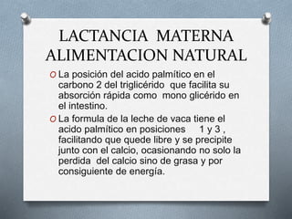 LACTANCIA MATERNA
ALIMENTACION NATURAL
O La posición del acido palmítico en el
carbono 2 del triglicérido que facilita su
absorción rápida como mono glicérido en
el intestino.
O La formula de la leche de vaca tiene el
acido palmítico en posiciones 1 y 3 ,
facilitando que quede libre y se precipite
junto con el calcio, ocasionando no solo la
perdida del calcio sino de grasa y por
consiguiente de energía.
 