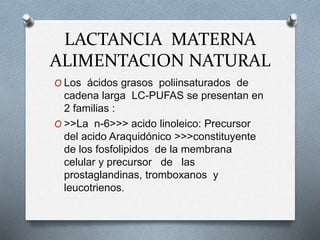 LACTANCIA MATERNA
ALIMENTACION NATURAL
O Los ácidos grasos poliinsaturados de
cadena larga LC-PUFAS se presentan en
2 familias :
O >>La n-6>>> acido linoleico: Precursor
del acido Araquidónico >>>constituyente
de los fosfolipidos de la membrana
celular y precursor de las
prostaglandinas, tromboxanos y
leucotrienos.
 
