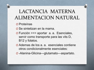 LACTANCIA MATERNA
ALIMENTACION NATURAL
O Proteínas
O Se sintetizan en la mama.
O Función >>> aportar a. a. Esenciales,
servir como transporte para las vits D,
B12 y folatos.
O Ademas de los a. a. esenciales contiene
otros condicionalmente esenciales:
O -Alanina-Glicina—glutamato—aspartato.
 