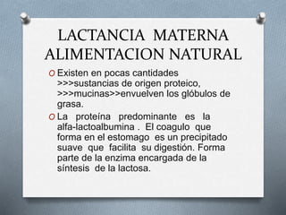 LACTANCIA MATERNA
ALIMENTACION NATURAL
O Existen en pocas cantidades
>>>sustancias de origen proteico,
>>>mucinas>>envuelven los glóbulos de
grasa.
O La proteína predominante es la
alfa-lactoalbumina . El coagulo que
forma en el estomago es un precipitado
suave que facilita su digestión. Forma
parte de la enzima encargada de la
síntesis de la lactosa.
 