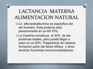 LACTANCIA MATERNA
ALIMENTACION NATURAL
O La alfa-lactoalbumina es especifica del
ser humano. Esta proteína esta
predominante en un 60-70%.
O La Caseína constituye el 40% de las
proteínas totales, pero puede llegar a
estar en un 20%. Fragmentos de caseína
formarían parte del factor bifidus y otros
tendrían funciones inmunomoduladoras.
 