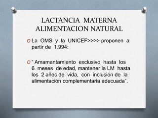 LACTANCIA MATERNA
ALIMENTACION NATURAL
O La OMS y la UNICEF>>>> proponen a
partir de 1.994:
O “ Amamantamiento exclusivo hasta los
6 meses de edad, mantener la LM hasta
los 2 años de vida, con inclusión de la
alimentación complementaria adecuada”.
 
