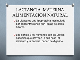 LACTANCIA MATERNA
ALIMENTACION NATURAL
O La Lipasa es una lipoproteina estimulada
por concentraciones aun bajas de sales
biliares.
O Los gorilas y los humanos son las únicas
especies que proveen a sus hijos el
alimento y la enzima capaz de digerirlo.
 