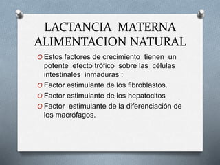 LACTANCIA MATERNA
ALIMENTACION NATURAL
O Estos factores de crecimiento tienen un
potente efecto trófico sobre las células
intestinales inmaduras :
O Factor estimulante de los fibroblastos.
O Factor estimulante de los hepatocitos
O Factor estimulante de la diferenciación de
los macrófagos.
 