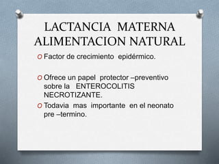 LACTANCIA MATERNA
ALIMENTACION NATURAL
O Factor de crecimiento epidérmico.
O Ofrece un papel protector –preventivo
sobre la ENTEROCOLITIS
NECROTIZANTE.
O Todavia mas importante en el neonato
pre –termino.
 