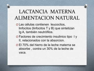 LACTANCIA MATERNA
ALIMENTACION NATURAL
O Las células contienen leucocitos,
linfocitos (linfocitos T y B) que sintetizan
Ig A, también neutrófilos.
O Factores de crecimiento insulinico tipo I y
II, relacionados con la absorcion.
O El 70% del hierro de la leche materna se
absorbe , contra un 30% de la leche de
vaca.
 