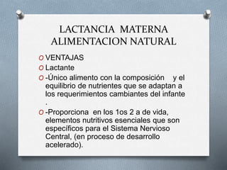 LACTANCIA MATERNA
ALIMENTACION NATURAL
O VENTAJAS
O Lactante
O -Único alimento con la composición y el
equilibrio de nutrientes que se adaptan a
los requerimientos cambiantes del infante
.
O -Proporciona en los 1os 2 a de vida,
elementos nutritivos esenciales que son
específicos para el Sistema Nervioso
Central, (en proceso de desarrollo
acelerado).
 