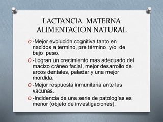 LACTANCIA MATERNA
ALIMENTACION NATURAL
O -Mejor evolución cognitiva tanto en
nacidos a termino, pre término y/o de
bajo peso.
O -Logran un crecimiento mas adecuado del
macizo cráneo facial, mejor desarrollo de
arcos dentales, paladar y una mejor
mordida.
O -Mejor respuesta inmunitaria ante las
vacunas.
O -Incidencia de una serie de patologías es
menor (objeto de investigaciones).
 
