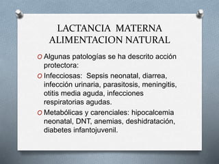 LACTANCIA MATERNA
ALIMENTACION NATURAL
O Algunas patologías se ha descrito acción
protectora:
O Infecciosas: Sepsis neonatal, diarrea,
infección urinaria, parasitosis, meningitis,
otitis media aguda, infecciones
respiratorias agudas.
O Metabólicas y carenciales: hipocalcemia
neonatal, DNT, anemias, deshidratación,
diabetes infantojuvenil.
 
