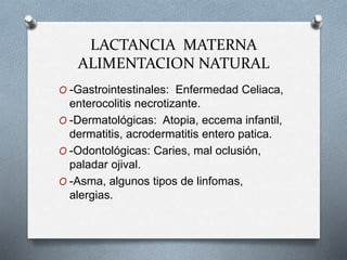 LACTANCIA MATERNA
ALIMENTACION NATURAL
O -Gastrointestinales: Enfermedad Celiaca,
enterocolitis necrotizante.
O -Dermatológicas: Atopia, eccema infantil,
dermatitis, acrodermatitis entero patica.
O -Odontológicas: Caries, mal oclusión,
paladar ojival.
O -Asma, algunos tipos de linfomas,
alergias.
 